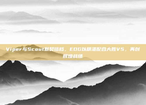 Viper与Scout默契搭档，EDG以精湛配合大胜V5，再创辉煌战绩