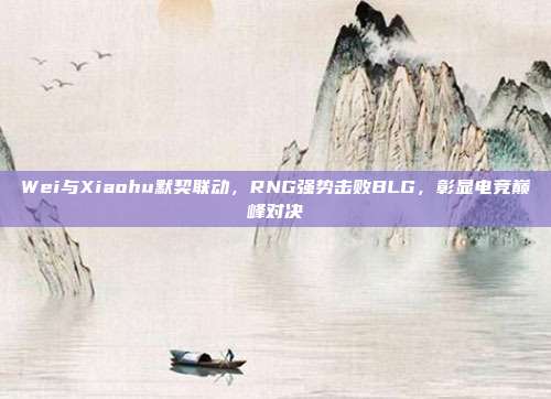 Wei与Xiaohu默契联动，RNG强势击败BLG，彰显电竞巅峰对决