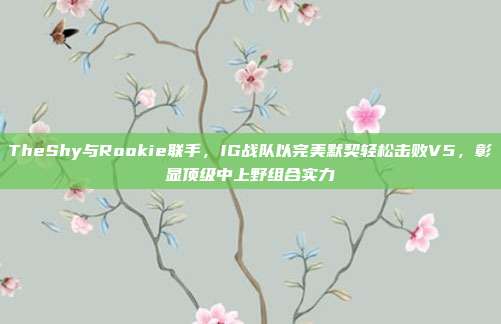 TheShy与Rookie联手，IG战队以完美默契轻松击败V5，彰显顶级中上野组合实力