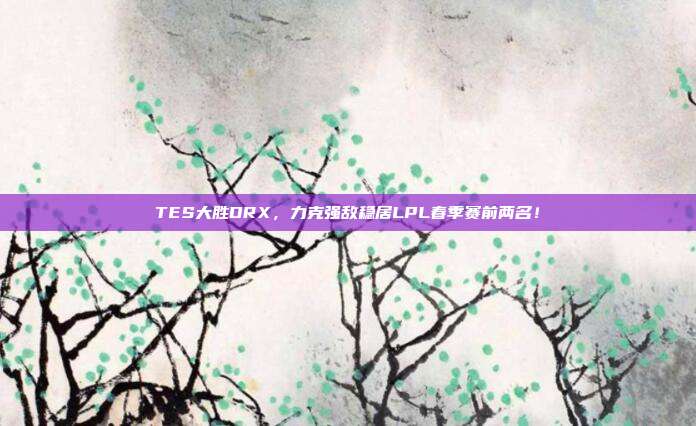 TES大胜DRX，力克强敌稳居LPL春季赛前两名！