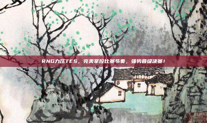 RNG力压TES，完美掌控比赛节奏，强势晋级决赛！