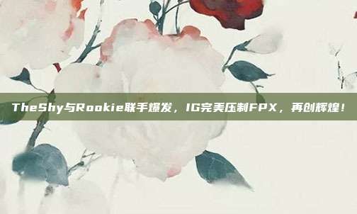 TheShy与Rookie联手爆发，IG完美压制FPX，再创辉煌！