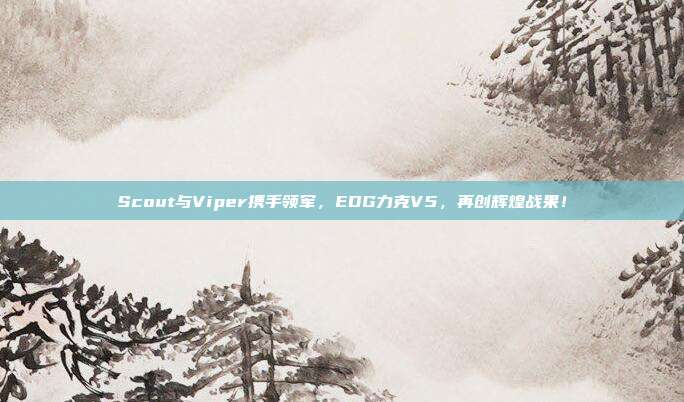 Scout与Viper携手领军，EDG力克V5，再创辉煌战果！