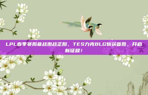 LPL春季赛揭幕战激战正酣，TES力克BLG斩获首胜，开启新征程！