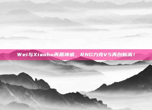 Wei与Xiaohu再展神威，RNG力克V5再创新高！