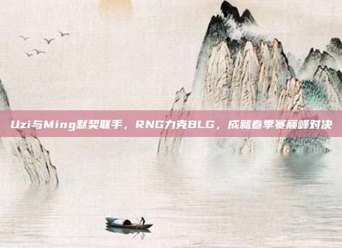 Uzi与Ming默契联手，RNG力克BLG，成就春季赛巅峰对决