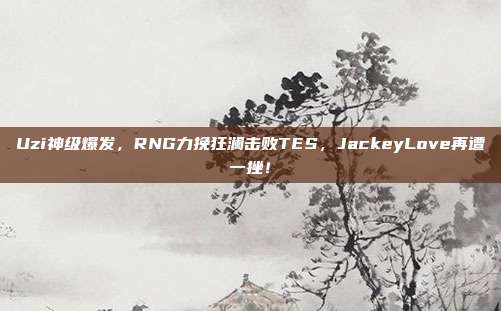 Uzi神级爆发，RNG力挽狂澜击败TES，JackeyLove再遭一挫！