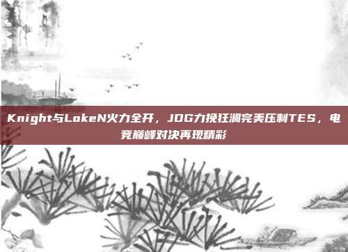 Knight与LokeN火力全开，JDG力挽狂澜完美压制TES，电竞巅峰对决再现精彩