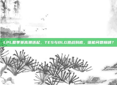 LPL夏季赛高潮迭起，TES与BLG激战到底，谁能问鼎巅峰？