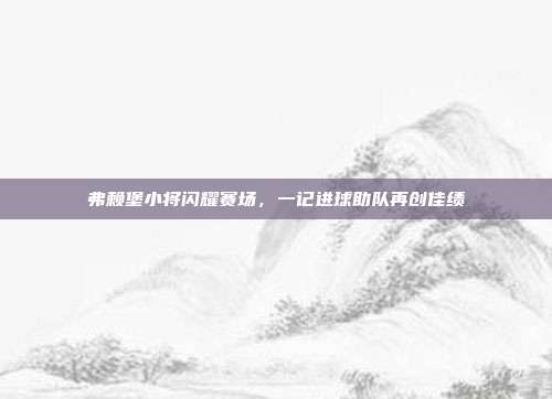 弗赖堡小将闪耀赛场，一记进球助队再创佳绩