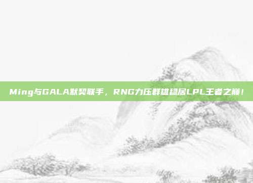 Ming与GALA默契联手，RNG力压群雄稳居LPL王者之巅！