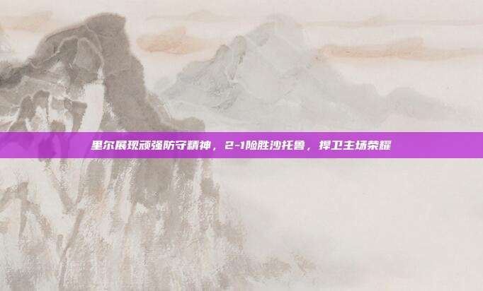 里尔展现顽强防守精神，2-1险胜沙托鲁，捍卫主场荣耀