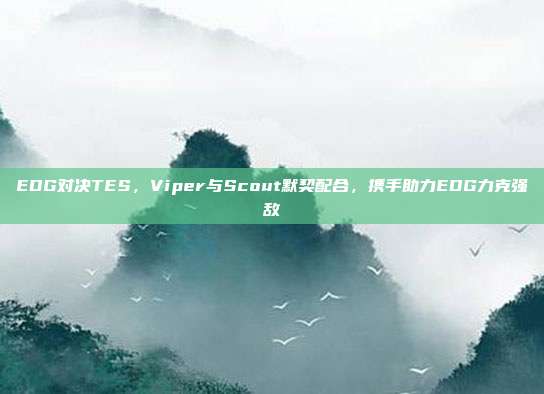 EDG对决TES，Viper与Scout默契配合，携手助力EDG力克强敌