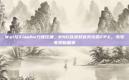 Wei与Xiaohu力挽狂澜，RNG以绝对优势完胜FPX，书写电竞新篇章