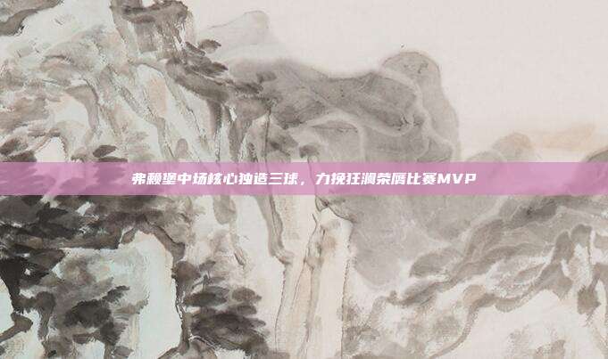 弗赖堡中场核心独造三球，力挽狂澜荣膺比赛MVP