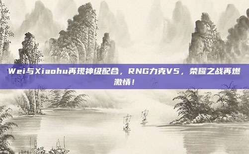 Wei与Xiaohu再现神级配合，RNG力克V5，荣耀之战再燃激情！