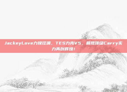 JackeyLove力挽狂澜，TES力克V5，展现顶级Carry实力再创辉煌！