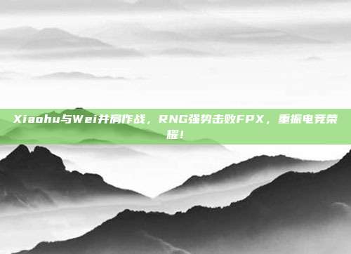 Xiaohu与Wei并肩作战，RNG强势击败FPX，重振电竞荣耀！