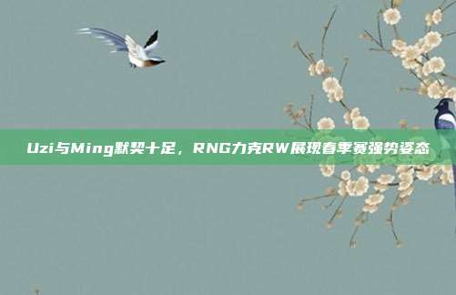 Uzi与Ming默契十足，RNG力克RW展现春季赛强势姿态