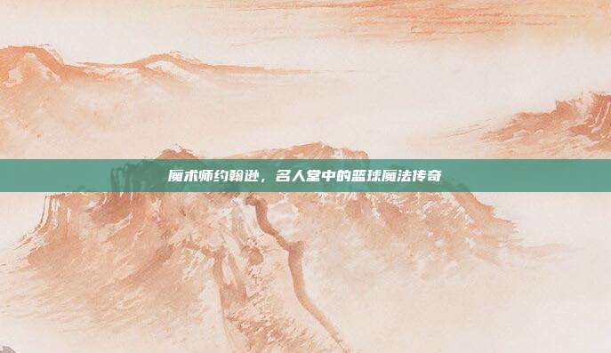 魔术师约翰逊，名人堂中的篮球魔法传奇